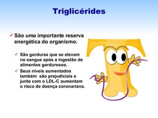 São uma importante reserva energética do organismo. São gorduras que se elevam no sangue após a ingestão de alimentos gordurosos. Seus níveis aumentados também  são prejudiciais e junto com o LDL-C aumentam o risco de doença coronariana. Triglicérides 