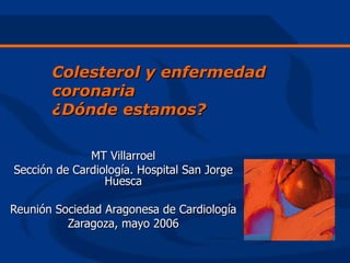 Colesterol y enfermedad
       coronaria
       ¿Dónde estamos?

              MT Villarroel
Sección de Cardiología. Hospital San Jorge
                 Huesca

Reunión Sociedad Aragonesa de Cardiología
          Zaragoza, mayo 2006