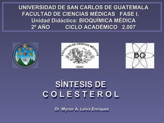 UNIVERSIDAD DE SAN CARLOS DE GUATEMALA
 FACULTAD DE CIENCIAS MÉDICAS FASE I,
    Unidad Didáctica: BIOQUÍMICA MÉDICA
    2º AÑO      CICLO ACADÉMICO 2,007




         SÍNTESIS DE
       COLESTEROL
          Dr. Mynor A. Leiva Enríquez
          Dr. Mynor A. Leiva Enríquez
 