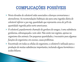  Níveis elevados de colesterol estão associados a doenças coronarianas e
aterosclerose. As recomendações habituais são para uma ingestão diária de
colesterol inferior a 300 mg, quantidade que representa cerca de 50% da
quantidade ingerida pelos norte-americanos.
 O colesterol, popularmente chamado de gordura do sangue, é uma substância
gordurosa, esbranquiçada e sem odor. Não existe nos vegetais, apenas no
organismo dos animais. Em pequenas quantidades, é necessário para algumas
funções do organismo; em excesso, causa problemas.
 Encontrado em todas as células do organismo, o colesterol é utilizado para a
produção de muitas substâncias importantes, incluindo alguns hormônios e
ácidos biliares.
 