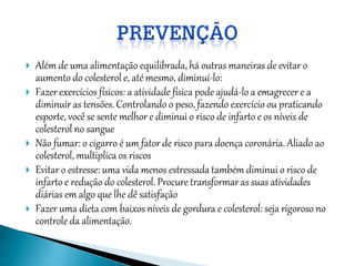 Além de uma alimentação equilibrada, há outras maneiras de evitar o
aumento do colesterol e, até mesmo, diminuí-lo:
 Fazer exercícios físicos: a atividade física pode ajudá-lo a emagrecer e a
diminuir as tensões. Controlando o peso, fazendo exercício ou praticando
esporte, você se sente melhor e diminui o risco de infarto e os níveis de
colesterol no sangue
 Não fumar: o cigarro é um fator de risco para doença coronária. Aliado ao
colesterol, multiplica os riscos
 Evitar o estresse: uma vida menos estressada também diminui o risco de
infarto e redução do colesterol. Procure transformar as suas atividades
diárias em algo que lhe dê satisfação
 Fazer uma dieta com baixos níveis de gordura e colesterol: seja rigoroso no
controle da alimentação.
 