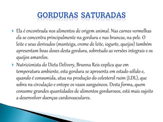  Ela é encontrada nos alimentos de origem animal. Nas carnes vermelhas
ela se concentra principalmente na gordura e nas brancas, na pele. O
leite e seus derivados (manteiga, creme de leite, iogurte, queijos) também
apresentam boas doses desta gordura, sobretudo as versões integrais e os
queijos amarelos.
 Nutricionista do Dieta Delivery, Brunna Reis explica que em
temperatura ambiente, esta gordura se apresenta em estado sólido e,
quando é consumida, atua na produção do colesterol ruim (LDL), que
sobra na circulação e entope os vasos sanguíneos. Desta forma, quem
consome grandes quantidades de alimentos gordurosos, está mais sujeito
a desenvolver doenças cardiovasculares.
 