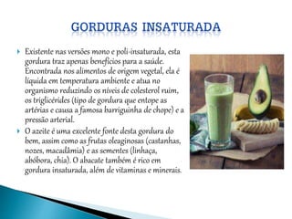  Existente nas versões mono e poli-insaturada, esta
gordura traz apenas benefícios para a saúde.
Encontrada nos alimentos de origem vegetal, ela é
líquida em temperatura ambiente e atua no
organismo reduzindo os níveis de colesterol ruim,
os triglicérides (tipo de gordura que entope as
artérias e causa a famosa barriguinha de chope) e a
pressão arterial.
 O azeite é uma excelente fonte desta gordura do
bem, assim como as frutas oleaginosas (castanhas,
nozes, macadâmia) e as sementes (linhaça,
abóbora, chia). O abacate também é rico em
gordura insaturada, além de vitaminas e minerais.
 