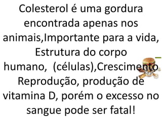 Colesterol é uma gordura encontrada apenas nos animais,Importante para a vida,Estrutura do corpo humano,  (células),CrescimentoReprodução,produção de vitamina D, porém o excesso no sangue pode ser fatal!