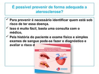 É possível prevenir de forma adequada a
aterosclerose?
 Para prevenir é necessário identificar quem está sob
risco de ter essa doença.
 Isso é muito fácil, basta uma consulta com o
médico,
 Pela história do paciente e exame físico e simples
exames de sangue pode-se fazer o diagnóstico e
avaliar o risco de aterosclerose.
 