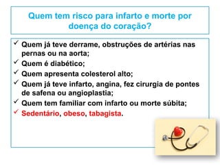 Quem tem risco para infarto e morte por
doença do coração?
 Quem já teve derrame, obstruções de artérias nas
pernas ou na aorta;
 Quem é diabético;
 Quem apresenta colesterol alto;
 Quem já teve infarto, angina, fez cirurgia de pontes
de safena ou angioplastia;
 Quem tem familiar com infarto ou morte súbita;
 Sedentário, obeso, tabagista.
 