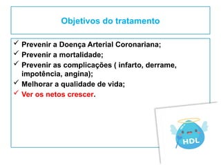 Objetivos do tratamento
 Prevenir a Doença Arterial Coronariana;
 Prevenir a mortalidade;
 Prevenir as complicações ( infarto, derrame,
impotência, angina);
 Melhorar a qualidade de vida;
 Ver os netos crescer.
 