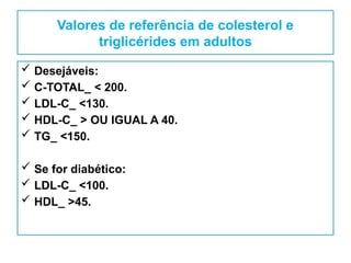 Valores de referência de colesterol e
triglicérides em adultos
 Desejáveis:
 C-TOTAL_ < 200.
 LDL-C_ <130.
 HDL-C_ > OU IGUAL A 40.
 TG_ <150.
 Se for diabético:
 LDL-C_ <100.
 HDL_ >45.
 