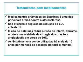 Tratamentos com medicamentos
 Medicamentos chamados de Estatinas é uma das
principais armas contra a aterosclerose.
 São eficazes e seguros na redução do LDL
colesterol.
 O uso de Estatinas reduz o risco de infarto, derrame,
morte e necessidade de cirurgia do coração e
angioplastia em cerca de 30%.
 As Estatinas vem sendo utilizadas há mais de 10
anos por milhões de pessoas em todo o mundo.
 