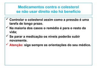 Medicamentos contra o colesterol
se não usar direito não há benefício
 Controlar o colesterol assim como a pressão é uma
tarefa de longo prazo.
 Na maioria dos casos o remédio é para o resto da
vida;
 Se parar a medicação os níveis poderão subir
novamente.
 Atenção: siga sempre as orientações do seu médico.
 