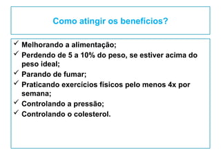 Como atingir os benefícios?
 Melhorando a alimentação;
 Perdendo de 5 a 10% do peso, se estiver acima do
peso ideal;
 Parando de fumar;
 Praticando exercícios físicos pelo menos 4x por
semana;
 Controlando a pressão;
 Controlando o colesterol.
 