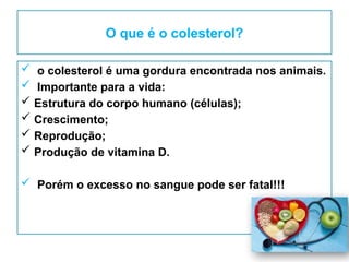 O que é o colesterol?
 o colesterol é uma gordura encontrada nos animais.
 Importante para a vida:
 Estrutura do corpo humano (células);
 Crescimento;
 Reprodução;
 Produção de vitamina D.
 Porém o excesso no sangue pode ser fatal!!!
 