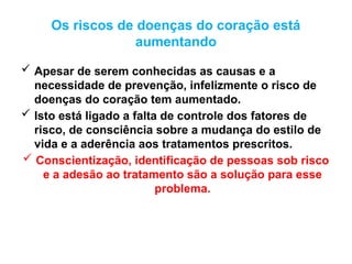 Os riscos de doenças do coração está
aumentando
 Apesar de serem conhecidas as causas e a
necessidade de prevenção, infelizmente o risco de
doenças do coração tem aumentado.
 Isto está ligado a falta de controle dos fatores de
risco, de consciência sobre a mudança do estilo de
vida e a aderência aos tratamentos prescritos.
 Conscientização, identificação de pessoas sob risco
e a adesão ao tratamento são a solução para esse
problema.
 