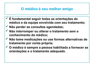 O médico é seu melhor amigo
 É fundamental seguir todas as orientações do
médico e da equipe envolvida com seu tratamento;
 Não perder as consultas agendadas;
 Não interromper ou alterar o tratamento sem o
conhecimento do médico;
 Não tome medicações ou use formas alternativas de
tratamento por conta própria;
 O médico é sempre a pessoa habilitada a fornecer as
orientações e o tratamento adequado.
 