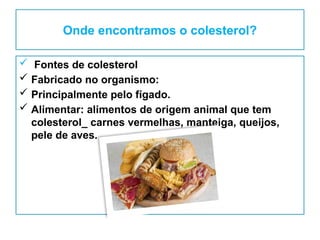 Onde encontramos o colesterol?
 Fontes de colesterol
 Fabricado no organismo:
 Principalmente pelo fígado.
 Alimentar: alimentos de origem animal que tem
colesterol_ carnes vermelhas, manteiga, queijos,
pele de aves.
 