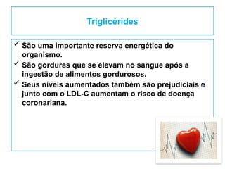 Triglicérides
 São uma importante reserva energética do
organismo.
 São gorduras que se elevam no sangue após a
ingestão de alimentos gordurosos.
 Seus níveis aumentados também são prejudiciais e
junto com o LDL-C aumentam o risco de doença
coronariana.
 