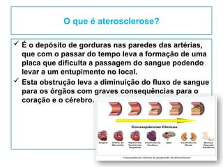 O que é aterosclerose?
 É o depósito de gorduras nas paredes das artérias,
que com o passar do tempo leva a formação de uma
placa que dificulta a passagem do sangue podendo
levar a um entupimento no local.
 Esta obstrução leva a diminuição do fluxo de sangue
para os órgãos com graves consequências para o
coração e o cérebro.
 