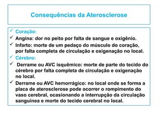 Consequências da Aterosclerose
 Coração:
 Angina: dor no peito por falta de sangue e oxigênio.
 Infarto: morte de um pedaço do músculo do coração,
por falta completa de circulação e oxigenação no local.
 Cérebro:
 Derrame ou AVC isquêmico: morte de parte do tecido do
cérebro por falta completa de circulação e oxigenação
no local.
 Derrame ou AVC hemorrágico: no local onde se forma a
placa de aterosclerose pode ocorrer o rompimento do
vaso cerebral, ocasionando a interrupção da circulação
sanguínea e morte do tecido cerebral no local.
 