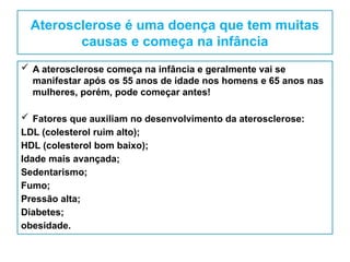 Aterosclerose é uma doença que tem muitas
causas e começa na infância
 A aterosclerose começa na infância e geralmente vai se
manifestar após os 55 anos de idade nos homens e 65 anos nas
mulheres, porém, pode começar antes!
 Fatores que auxiliam no desenvolvimento da aterosclerose:
LDL (colesterol ruim alto);
HDL (colesterol bom baixo);
Idade mais avançada;
Sedentarismo;
Fumo;
Pressão alta;
Diabetes;
obesidade.
 