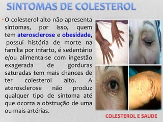•O colesterol alto não apresenta
sintomas, por isso, quem
tem aterosclerose e obesidade,
possui história de morte na
família por infarto, é sedentário
e/ou alimenta-se com ingestão
exagerada de gorduras
saturadas tem mais chances de
ter colesterol alto. A
aterosclerose não produz
qualquer tipo de sintoma até
que ocorra a obstrução de uma
ou mais artérias.
 