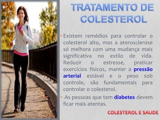 • Existem remédios para controlar o
colesterol alto, mas a aterosclerose
só melhora com uma mudança mais
significativa no estilo de vida.
Reduzir o estresse, praticar
exercícios físicos, manter a pressão
arterial estável e o peso sob
controle, são fundamentais para
controlar o colesterol.
• As pessoas que tem diabetes devem
ficar mais atentas.
 