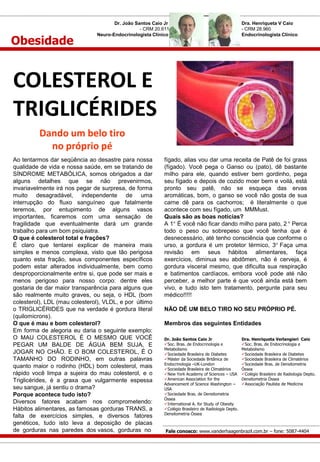 Obesidade

Dr. João Santos Caio Jr
- CRM 20.611
Neuro-Endocrinologista Clínico

Dra. Henriqueta V Caio
- CRM 28.960
Endocrinologista Clínico

COLESTEROL E
TRIGLICÉRIDES
Dando um belo tiro
no próprio pé
Ao tentarmos dar seqüência ao desastre para nossa
qualidade de vida e nossa saúde, em se tratando de
SÍNDROME METABÓLICA, somos obrigados a dar
alguns detalhes que se não prevenirmos,
invariavelmente irá nos pegar de surpresa, de forma
muito desagradável, independente de uma
interrupção do fluxo sanguíneo que fatalmente
teremos, por entupimento de alguns vasos
importantes, ficaremos com uma sensação de
fragilidade que eventualmente dará um grande
trabalho para um bom psiquiatra.
O que é colesterol total e frações?
É claro que tentarei explicar de maneira mais
simples e menos complexa, visto que tão perigosa
quanto esta fração, seus componentes específicos
podem estar alterados individualmente, bem como
desproporcionalmente entre si, que pode ser mais e
menos perigoso para nosso corpo: dentre eles
gostaria de dar maior transparência para alguns que
são realmente muito graves, ou seja, o HDL (bom
colesterol), LDL (mau colesterol), VLDL, e por último
o TRIGLICÉRIDES que na verdade é gordura literal
(quilomicrons).
O que é mau e bom colesterol?
Em forma de alegoria eu daria o seguinte exemplo:
O MAU COLESTEROL É O MESMO QUE VOCÊ
PEGAR UM BALDE DE ÁGUA BEM SUJA, E
JOGAR NO CHÃO. E O BOM COLESTEROL, É O
TAMANHO DO RODINHO, em outras palavras
quanto maior o rodinho (HDL) bom colesterol, mais
rápido você limpa a sujeira do mau colesterol, e o
Triglicérides, é a graxa que vulgarmente espessa
seu sangue, já sentiu o drama?
Porque acontece tudo isto?
Diversos fatores acabam nos comprometendo:
Hábitos alimentares, as famosas gorduras TRANS, a
falta de exercícios simples, e diversos fatores
genéticos, tudo isto leva a deposição de placas
de gorduras nas paredes dos vasos, gorduras no

fígado, alias vou dar uma receita de Patê de foi grass
(fígado). Você pega o Ganso ou (pato), dê bastante
milho para ele, quando estiver bem gordinho, pega
seu fígado e depois de cozido moer bem e voilá, está
pronto seu patê, não se esqueça das ervas
aromáticas, bom, o ganso se você não gosta de sua
carne dê para os cachorros; é literalmente o que
acontece com seu fígado, um MMMust.
Quais são as boas noticias?
A 1 É você não ficar dando milho para pato, 2 Perca
todo o peso ou sobrepeso que você tenha que é
desnecessário, até tenho consciência que conforme o
urso, a gordura é um protetor térmico, 3 Faça uma
revisão em seus hábitos alimentares, faça
exercícios, diminua seu abdômen, não é cerveja, é
gordura visceral mesmo, que dificulta sua respiração
e batimentos cardíacos, embora você pode até não
perceber, a melhor parte é que você ainda está bem
vivo, e tudo isto tem tratamento, pergunte para seu
médico!!!!!
NÃO DÊ UM BELO TIRO NO SEU PRÓPRIO PÉ.
Membros das seguintes Entidades
Dr. João Santos Caio Jr
Soc. Bras. de Endocrinologia e
Metabolismo
Sociedade Brasileira de Diabetes
Máster da Sociedade Britânica de
Endocrinologia –UK-London
Sociedade Brasileira de Climatérios
New York Academy of Sciences – USA
American Association for the
Advancement of Science Washington –
USA
Sociedade Bras. de Densitometria
Óssea
International A. for Study of Obesity
Colégio Brasileiro de Radiologia Depto.
Densitometria Óssea

Dra. Henriqueta Verlangieri Caio
Soc. Bras. de Endocrinologia e
Metabolismo
Sociedade Brasileira de Diabetes
Sociedade Brasileira de Climatérios
Sociedade Bras. de Densitometria
Óssea
Colégio Brasileiro de Radiologia Depto.
Densitometria Óssea
Associação Paulista de Medicina

Fale conosco: www.vanderhaagenbrazil.com.br – fone: 5087-4404

 