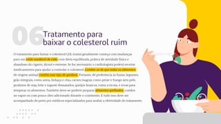 06Tratamento para
baixar o colesterol ruim
O tratamento para baixar o colesterol LDL (ruim) geralmente começa com mudanças
para um estilo saudável de vida, com dieta equilibrada, prática de atividade física e
abandono do cigarro, álcool e estresse. Se for necessário, o cardiologista poderá receitar
medicamentos para ajudar a controlar o colesterol. Lembre-se de que todos os alimentos
de origem animal contêm esse tipo de gordura. Portanto, dê preferência às frutas, legumes,
grão integrais, como aveia, linhaça e chia, carnes magras, como peixe e frango sem pele,
produtos de soja, leite e iogurte desnatados, queijos brancos, como a ricota, e ervas para
temperar os alimentos. Também deve-se preferir preparar alimentos grelhados, cozidos
no vapor ou com pouco óleo adicionado durante o cozimento. E tudo isso deve ser
acompanhado de perto por médicos especializados para avaliar a efetividade do tratamento.
 