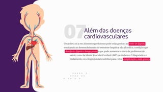 07Além das doenças
cardiovasculares
Uma dieta rica em alimentos gordurosos pode criar gordura ao redor do fígado,
resultando no desenvolvimento de esteatose hepática não alcoólica, condição que
danifica o fígado a longo prazo e que pode aumentar o risco de problemas de
saúde, como Acidente Vascular Cerebral (AVC) ou diabetes. O diagnóstico e
tratamento em estágio inicial contribui para evitar complicações mais graves.
 