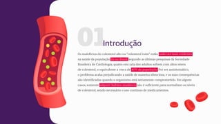 01
Os malefícios do colesterol alto ou “colesterol ruim” estão cada vez mais evidentes
na saúde da população. Só no Brasil, segundo as últimas pesquisas da Sociedade
Brasileira de Cardiologia, quatro em cada dez adultos sofrem com altos níveis
de colesterol, o equivalente a cerca de 40% da população. Por ser assintomático,
o problema acaba prejudicando a saúde de maneira silenciosa, e as suas consequências
são identificadas quando o organismo está seriamente comprometido. Em alguns
casos, somente adquirir hábitos saudáveis não é suficiente para normalizar os níveis
de colesterol, sendo necessário o uso contínuo de medicamentos.
Introdução
 