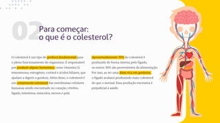02Para começar:
o que é o colesterol?
Aproximadamente 70% do colesterol é
produzido de forma interna pelo fígado,
os outros 30% são provenientes da alimentação.
Por isso, ao ter uma dieta rica em gorduras,
o fígado acabará produzindo mais colesterol
do que o normal. Essa produção excessiva é
prejudicial à saúde.
O colesterol é um tipo de gordura fundamental para
o pleno funcionamento do organismo. É responsável
por produzir alguns hormônios, como vitamina D,
testosterona, estrogênio, cortisol e ácidos biliares, que
ajudam a digerir a gordura. Além disso, o colesterol é
um componente estrutural das membranas celulares
humanas sendo encontrado no coração, cérebro,
fígado, intestinos, músculos, nervos e pele.
 