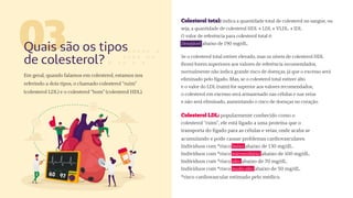Em geral, quando falamos em colesterol, estamos nos
referindo a dois tipos, o chamado colesterol “ruim”
(colesterol LDL) e o colesterol “bom” (colesterol HDL).
03
Quais são os tipos
de colesterol?
Colesterol total: indica a quantidade total de colesterol no sangue, ou
seja, a quantidade de colesterol HDL + LDL + VLDL. + IDL
O valor de referência para colesterol total é:
Desejável: abaixo de 190 mg/dL.
Se o colesterol total estiver elevado, mas os níveis de colesterol HDL
(bom) forem superiores aos valores de referência recomendados,
normalmente não indica grande risco de doenças, já que o excesso será
eliminado pelo fígado. Mas, se o colesterol total estiver alto
e o valor do LDL (ruim) for superior aos valores recomendados,
o colesterol em excesso será armazenado nas células e nas veias
e não será eliminado, aumentando o risco de doenças no coração.
Colesterol LDL: popularmente conhecido como o
colesterol “ruim”, ele está ligado a uma proteína que o
transporta do fígado para as células e veias, onde acaba se
acumulando e pode causar problemas cardiovasculares.
Indivíduos com *risco baixo: abaixo de 130 mg/dL.
Indivíduos com *risco intermediário: abaixo de 100 mg/dL.
Indivíduos com *risco alto: abaixo de 70 mg/dL.
Indivíduos com *risco muito alto: abaixo de 50 mg/dL.
*risco cardiovascular estimado pelo médico.
 