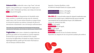 Segundo o Consenso Brasileiro, o valor
de referência desejável baseia-se no jejum, sendo:
Paciente com jejum: Inferior a 150 mg/dL.
Paciente sem jejum: Inferior a 175 mg/dL.
Não HDL-C: éasomadetodosostiposdecolesterolconsideradosruins:
IDL+LDL+VLDL.Supõe-sequeocolesterolnãoHDLsejaummarcador
maissensívelderiscodeaterosclerosedoqueoLDLisoladamente.
Valores do colesterol não HDL:
Baixo: até 160 mg/dL.
Intermediário: até 130 mg/dL.
Alto: até 100 mg/dL.
Muito alto: até 80 mg/dL.
Não HDL-C: somente de risco (os limites máximos
dependem da categoria de risco do paciente avaliado pelo médico).
Colesterol VLDL: são lipoproteínas de densidade muito
baixa, também é considerado um tipo ruim de colesterol,
assim como o LDL. Os seus valores elevados no sangue levam
ao acúmulo de gordura nas artérias e formação de placas de
aterosclerose, aumentando o risco de doenças cardiovasculares.
*De acordo com o Consenso Brasileiro para Normatização da Determinação
Laboratorial do Perfil Lipídico, não há valores de referência para Colesterol VLDL.
Triglicérides: assim como o colesterol, as triglicérides são
gorduras que podem ser encontradas na corrente sanguínea
de forma livre ou por meio do colesterol VLDL. Quando
há excesso de triglicerídeos circulando no sangue, chama-se
hipertrigliceridemia, quadro que está muito relacionado ao
risco de doenças cardiovasculares.
Colesterol HDL: conhecido como o tipo “bom”, ele está
ligado a uma proteína que o transporta do sangue para o
fígado, onde é eliminado nas fezes, caso esteja em excesso.
Ideal: acima de 40 mg/dL.
 