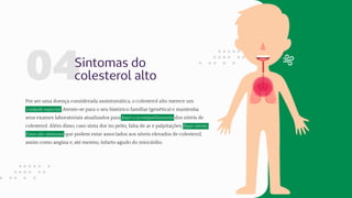 04Sintomas do
colesterol alto
Por ser uma doença considerada assintomática, o colesterol alto merece um
cuidado especial. Atente-se para o seu histórico familiar (genética) e mantenha
seus exames laboratoriais atualizados para fazer o acompanhamento dos níveis de
colesterol. Além disso, caso sinta dor no peito, falta de ar e palpitações, fique atento.
Esses são sintomas que podem estar associados aos níveis elevados de colesterol,
assim como angina e, até mesmo, infarto agudo do miocárdio.
 