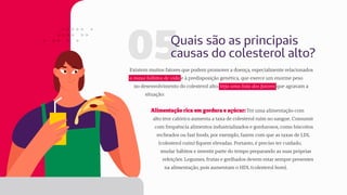 05Quais são as principais
causas do colesterol alto?
Existem muitos fatores que podem promover a doença, especialmente relacionados
a maus hábitos de vida e à predisposição genética, que exerce um enorme peso
no desenvolvimento do colesterol alto. Veja uma lista dos fatores que agravam a
situação:
Alimentação rica em gordura e açúcar: Ter uma alimentação com
alto teor calórico aumenta a taxa de colesterol ruim no sangue. Consumir
com frequência alimentos industrializados e gordurosos, como biscoitos
recheados ou fast foods, por exemplo, fazem com que as taxas de LDL
(colesterol ruim) fiquem elevadas. Portanto, é preciso ter cuidado,
mudar hábitos e investir parte do tempo preparando as suas próprias
refeições. Legumes, frutas e grelhados devem estar sempre presentes
na alimentação, pois aumentam o HDL (colesterol bom).
 