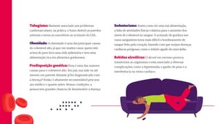 Sedentarismo: Assim como ter uma má alimentação,
a falta de atividades físicas colabora para o aumento dos
níveis de colesterol no sangue. O acúmulo de gordura nos
vasos sanguíneos torna mais difícil o bombeamento de
sangue feito pelo coração, fazendo com que surjam doenças
cardíacas perigosas, como o infarto agudo do miocárdio.
Bebidas alcoólicas: O álcool em excesso provoca
transtornos ao organismo e está associado a diversas
complicações, como a hipertensão, o ganho de peso e a
interferência no ritmo cardíaco
Tabagismo: Bastante associado aos problemas
cardiovasculares, na prática, o fumo destrói as paredes
arteriais e torna-as suscetíveis ao acúmulo do LDL.
Obesidade: A obesidade é uma das principais causas
do colesterol alto, já que, em muitos casos, quem está
acima do peso leva uma vida sedentária e tem uma
alimentação rica em alimentos gordurosos.
Predisposição genética: Essa é uma das maiores
causas para o colesterol alto. Seu pai, sua mãe ou até
mesmo um parente distante já foi diagnosticado com
a doença? Então, é altamente recomendável procurar
um médico o quanto antes. Nessas condições, a
pessoa tem grandes chances de desenvolver a doença.
 