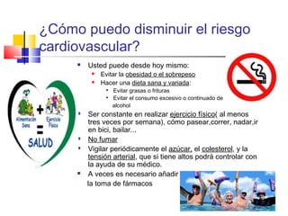 ¿Cómo puedo disminuir el riesgo
cardiovascular?


Usted puede desde hoy mismo:



Evitar la obesidad o el sobrepeso
Hacer una dieta sana y variada:










Evitar grasas o frituras
Evitar el consumo excesivo o continuado de
alcohol

Ser constante en realizar ejercicio físico( al menos
tres veces por semana), cómo pasear,correr, nadar,ir
en bici, bailar...
No fumar
Vigilar periódicamente el azúcar, el colesterol, y la
tensión arterial, que si tiene altos podrá controlar con
la ayuda de su médico.
A veces es necesario añadir
la toma de fármacos

 