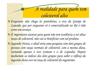 A realidade para quem tem
                      colesterol alto
Enquanto não chega às prateleiras, o ovo da Granja de
Lajeado, que por enquanto só é comercializado no RS é tido
como um avanço.
É importante atentar para quem não tem tendência a ter altas
taxas de colesterol, não vai se beneficiar com tal produto.
Segundo Neura, o ideal seria uma pesquisa com dois grupos de
pessoas com taxas normais de colesterol, com a mesma dieta,
variando apenas o ovo (comum e o de Lajeado). Depois
mediariam os índices dos dois grupos para saber o reflexo da
ingestão desse ovo na taxa de colesterol do organismo.
 