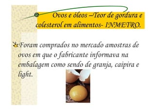 Ovos e óleos –Teor de gordura e
     colesterol em alimentos- INMETRO.

Foram comprados no mercado amostras de
ovos em que o fabricante informava na
embalagem como sendo de granja, caipira e
light.
 