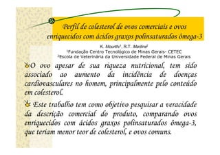 Perfil de colesterol de ovos comerciais e ovos
       enriquecidos com ácidos graxos polinsaturados ômega-3
                               K. Mourthé1, R.T. Martins2
               1Fundação Centro Tecnológico de Minas Gerais- CETEC
           2Escola de Veterinária da Universidade Federal de Minas Gerais


  O ovo apesar de sua riqueza nutricional, tem sido
associado ao aumento da incidência de doenças
cardiovasculares no homem, principalmente pelo conteúdo
em colesterol.
   Este trabalho tem como objetivo pesquisar a veracidade
da descrição comercial do produto, comparando ovos
enriquecidos com ácidos graxos polinsaturados ômega-3,
que teriam menor teor de colesterol, e ovos comuns.
 