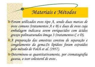 Materiais e Métodos
Foram utilizados ovos tipo A, sendo duas marcas de
ovos comuns (tratamentos A e B) e duas de ovos cuja
embalagem indicava serem enriquecidos com ácidos
graxos polinsaturados ômega 3 (tratamentos C e D).
A preparação das amostras constou de separação e
congelamento da gema.Os lipídeos foram extraídos
pelo método de Folch et al. (1957).
Determinou-se quantitativamente, por cromatografia
gasosa, o teor colesterol de ovos .
 