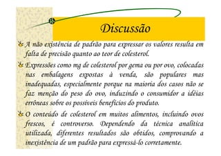 Discussão
A não existência de padrão para expressar os valores resulta em
falta de precisão quanto ao teor de colesterol.
Expressões como mg de colesterol por gema ou por ovo, colocadas
nas embalagens expostas à venda, são populares mas
inadequadas, especialmente porque na maioria dos casos não se
faz menção do peso do ovo, induzindo o consumidor a idéias
errôneas sobre os possíveis benefícios do produto.
O conteúdo de colesterol em muitos alimentos, incluindo ovos
frescos, é controverso. Dependendo da técnica analítica
utilizada, diferentes resultados são obtidos, comprovando a
inexistência de um padrão para expressá-lo corretamente.
 