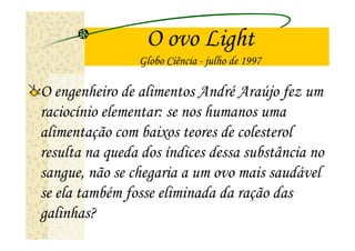 O ovo Light
                Globo Ciência - julho de 1997

O engenheiro de alimentos André Araújo fez um
raciocínio elementar: se nos humanos uma
alimentação com baixos teores de colesterol
resulta na queda dos índices dessa substância no
sangue, não se chegaria a um ovo mais saudável
se ela também fosse eliminada da ração das
galinhas?
 