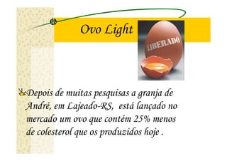 Ovo Light



Depois de muitas pesquisas a granja de
André, em Lajeado-RS, está lançado no
mercado um ovo que contém 25% menos
de colesterol que os produzidos hoje .
 