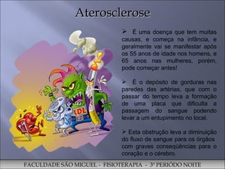 Aterosclerose É uma doença que tem muitas causas, e começa na infância, e geralmente vai se manifestar após os 55 anos de idade nos homens, e 65 anos nas mulheres, porém, pode começar antes! É o depósito de gorduras nas paredes das artérias, que com o passar do tempo leva a formação de uma placa que dificulta a passagem do sangue podendo levar a um entupimento no local.  Esta obstrução leva a diminuição do fluxo de sangue para os órgãos  com graves conseqüências para o coração e o cérebro.  FACULDADE SÃO MIGUEL -  FISIOTERAPIA  -  3º PERIÓDO NOITE 