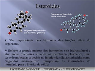 Esteróides São responsáveis pela harmonia das funções vitais do organismo.  Embora a grande maioria dos hormônios seja hidrossolúvel e atue sobre receptores situados na membrana plasmática, uma série de moléculas especiais no interior da célula, conhecidas como "segundos mensageiros", transportam as informações do hormônio para o interior da célula. FACULDADE SÃO MIGUEL -  FISIOTERAPIA  -  3º PERIÓDO NOITE Progesterona (hormônio que mantém a gravidez) Testosterona (hormônio sexual masculino 