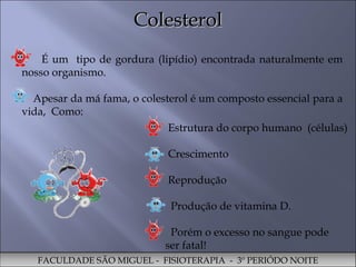 Colesterol FACULDADE SÃO MIGUEL -  FISIOTERAPIA  -  3º PERIÓDO NOITE É um  tipo de gordura (lipídio) encontrada naturalmente em nosso organismo. Apesar da má fama, o colesterol é um composto essencial para a vida,  Como:  Estrutura do corpo humano  (células) Crescimento  Reprodução  Produção de vitamina D.  Porém o excesso no sangue pode ser fatal!  