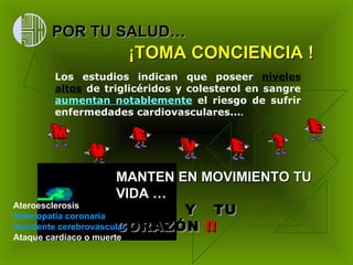 ¡TOMA CONCIENCIA !   Los estudios  indican que poseer  niveles altos  de triglicéridos y colesterol en sangre  aumentan notablemente  el riesgo de sufrir enfermedades cardiovasculares... . POR TU SALUD… MANTEN EN MOVIMIENTO TU VIDA … Y  TU CORAZÓN  !!   Ateroesclerosis  Arteriopatía coronaria   Accidente cerebrovascular   Ataque cardíaco o muerte   
