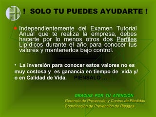 !  SOLO TU PUEDES AYUDARTE ! Independientemente del Examen Tutorial Anual que te realiza la empresa, debes hacerte por lo menos otros dos  Perfiles Lipìdicos  durante el año para conocer tus valores y mantenerlos bajo control. GRACIAS  POR  TU  ATENCIÓN Gerencia de Prevención y Control de Pérdidas  Coordinación de Prevención de Riesgos La inversión para conocer estos valores no es  muy costosa y  es ganancia en tiempo de  vida y/o en Calidad de Vida.  PIÉNSALO … 