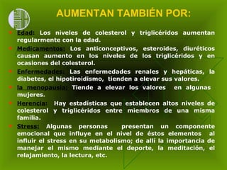 AUMENTAN TAMBIÉN POR:   Edad :  Los niveles de colesterol y triglicéridos aumentan regularmente con la edad. Medicamentos :  Los anticonceptivos, esteroides, diuréticos causan aumento en los niveles de los triglicéridos y en ocasiones del colesterol.  Enfermedades :  Las enfermedades renales y hepáticas, la diabetes, el hipotiroidismo,  tienden a elevar sus valores. la menopausia:   Tiende a elevar los valores   en  algunas  mujeres. Herencia :   Hay estadísticas que establecen altos niveles de colesterol y triglicéridos entre miembros de una misma familia. Stress:  Algunas personas  presentan un componente emocional que influye en el nivel de éstos elementos  al influir el stress en su metabolismo; de allí la importancia de manejar el mismo mediante el deporte, la meditación, el relajamiento, la lectura, etc. 