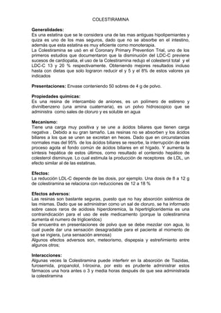 COLESTIRAMINA

Generalidades:
Es una estatina que se le considera una de las mas antiguas hipolipemiantes y
quiza es uno de los mas seguros, dado que no se absorbe en el intestino,
además que esta estatina es muy eficiente como monoterapia.
La Colestiramina se usó en el Coronary Primary Prevention Trial, uno de los
primeros estudios que documentaron que la disminución del LDC-C previene
sucesos de cardiopatia, el uso de la Colestiramina redujo el colesterol total y el
LDC-C 13 y 20 % respectivamente. Obteniendo mejores resultados incluso
hasta con dietas que solo lograron reducir el y 5 y el 8% de estos valores ya
indicados

Presentaciones: Envase conteniendo 50 sobres de 4 g de polvo.

Propiedades químicas:
Es una resina de intercambio de aniones, es un polímero de estireno y
divinilbenzeno (una amina cuaternaria), es un polvo hidroscopico que se
administra como sales de cloruro y es soluble en agua

Mecanismo:
Tiene una carga muy positiva y se une a ácidos biliares que tienen carga
negativa . Debido a su gran tamaño. Las resinas no se absorben y los ácidos
biliares a los que se unen se excretan en heces. Dado que en circunstancias
normales mas del 95% de los ácidos biliares se resorbe, la interrupción de este
proceso agota el fondo común de ácidos biliares en el hígado. Y aumenta la
síntesis hepática de estos últimos, como resultado el contenido hepático de
colesterol disminuye. Lo cual estimula la producción de receptores de LDL, un
efecto similar al de las estatinas.

Efectos:
La reducción LDL-C depende de las dosis, por ejemplo. Una dosis de 8 a 12 g
de colestiramina se relaciona con reducciones de 12 a 18 %

Efectos adversos:
Las resinas son bastante seguras, puesto que no hay absorción sistémica de
las mismas. Dado que se administran como un sal de cloruro, se ha informado
sobre casos raros de acidosis hipercloremica, la hipertrigliceridemia es una
contraindicación para el uso de este medicamento (porque la colestiramina
aumenta el numero de trigliceridos)
Se encuentra en presentaciones de polvo que se debe mezclar con agua, lo
cual puede dar una sensación desagradable para el paciente al momento de
que se ingiera, (una sensación arenosa)
Algunos efectos adversos son, meteorismo, dispepsia y estreñimiento entre
algunos otros;

Interacciones:
Algunas veces la Colestiramina puede interferir en la absorción de Tiazidas,
furosemida, propanolol, l-tiroxina, por esto es prudente administrar estos
fármacos una hora antes o 3 y media horas después de que sea administrada
la colestiramina
 